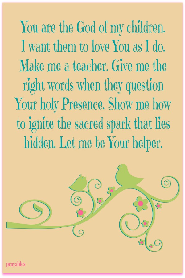 You are the God of my children.  I want them to love You as I do. Make me a teacher. Give me the right words when they question Your holy Presence. Show me how to ignite the sacred spark that lies hidden. Let me be Your helper. 