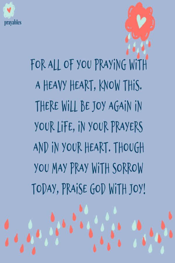 For all of you praying with a heavy heart, know this. There will be joy again in your life, in your prayers and in your heart. Though you may pray with sorrow today, praise God with joy! 