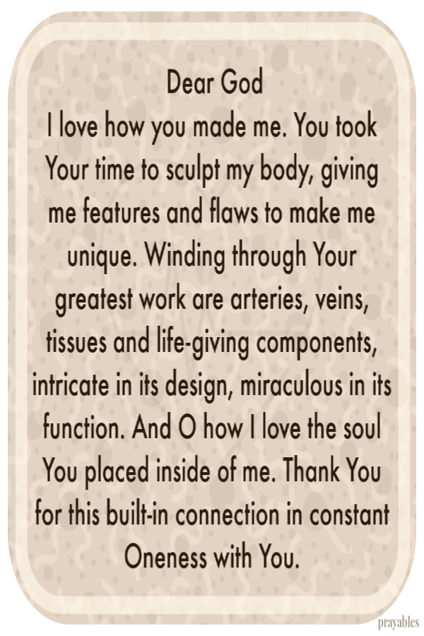 Dear God I love how you made me. You took Your time to sculpt my body, giving me features and flaws to make me unique. Winding
through Your greatest work are arteries, veins, tissues and life-giving components, intricate in its design, miraculous in its function. And O how I love the soul You placed inside of me. Thank You for this built-in connection in constant Oneness with You. 