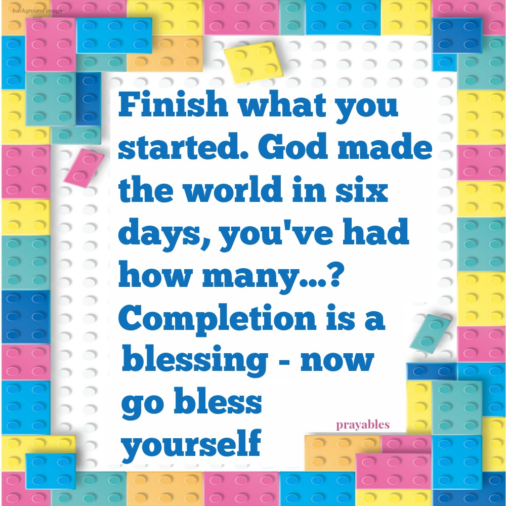 Finish what you started. God made the world in six days, you've had how many...? Completion is a blessing - now go bless yourself.                    