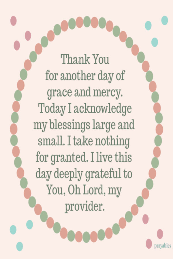 Thank You for another day of grace and mercy. Today I acknowledge my blessings large and small - I take nothing for granted, I live this day deeply grateful to You Oh Lord, my
provider.