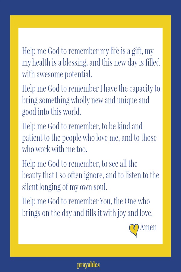 Help me God to remember my life is a gift, my my health is a blessing, and this new day is filled with awesome potential.   Help me God to remember I have the capacity to bring something wholly new and unique and good into this
world.  Help me God to remember, to be kind and patient to the people who love me, and to those who work with me too.   Help me God to remember, to see all the beauty that I so often ignore, and to listen to the silent longing of my own soul.  Help me God to remember You, the One who brings on the day and fills it with joy and love. Amen