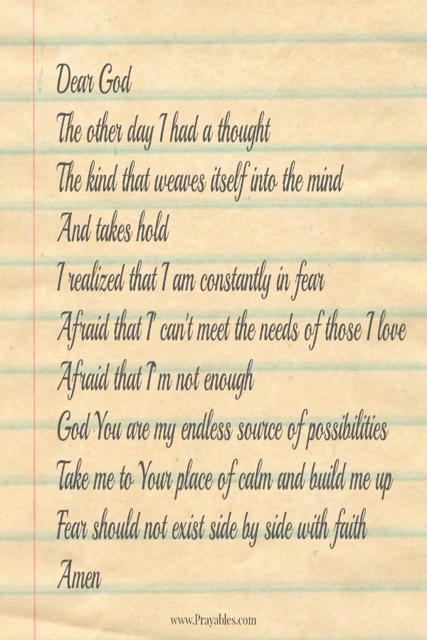 Dear God The other day I had a thought. The kind that weaves itself into the mind and takes hold. I realized that I am constantly in fear. Afraid that I can't meet the needs of those I love. Afraid that I'm not enough. God, You are
my endless source of possibilities, take me to Your place of calm and build me up. Fear should not exist side by side with faith.