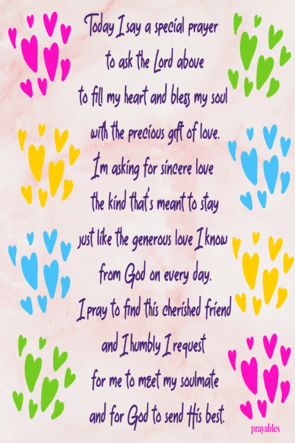 Today I say a special prayer  to ask the Lord above to fill my heart and bless my soul  with the precious gift of love. I'm asking for sincere love  the kind that's meant to stay just like the generous love I know  from God on every day. I
pray to find this cherished friend and I humbly I request  for me to meet my soulmate  and for God to send His best.