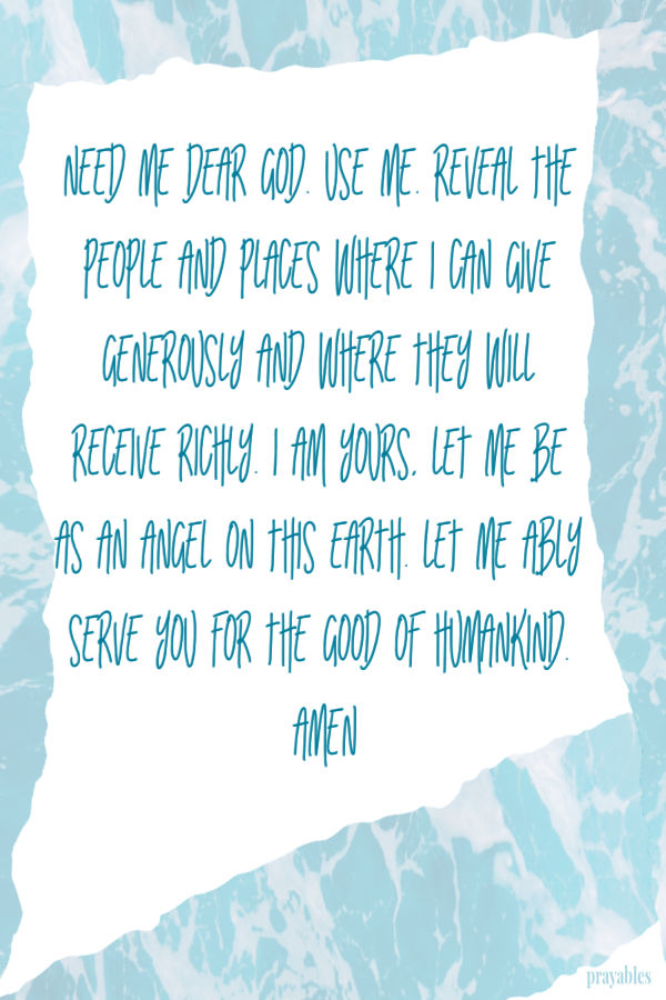 Need me dear God. Use me. Reveal the people and places where I can give generously and where they will receive richly. I am Yours, let me be as an angel on this earth. Let me
ably serve You for the good of humankind. Amen