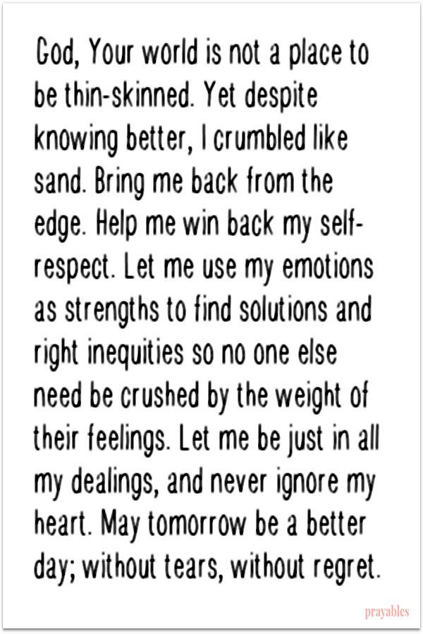 God, Your world is not a place to be thin-skinned. Yet despite knowing better, I crumbled like sand. Bring me back from the edge. Help me win back my self-respect. Let me use my emotions as strengths to find solutions and right inequities
so no one else need be crushed by the weight of their feelings. Let me be just in all my dealings, and never ignore my heart. May tomorrow be a better day; without tears, without regret.