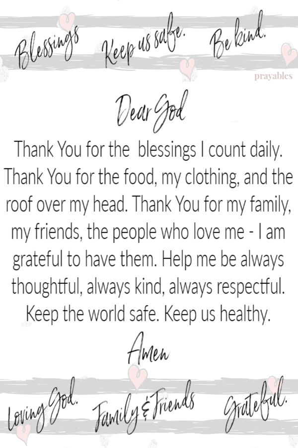 Dear God, Thank You for the blessings I count daily. Thank You for the food, my clothing, and the roof over my head. Thank You for my family, my friends, the people who love
me - I am grateful to have them. Help me be always thoughtful, always kind, always respectful. Keep the world safe. Keep us healthy. Amen