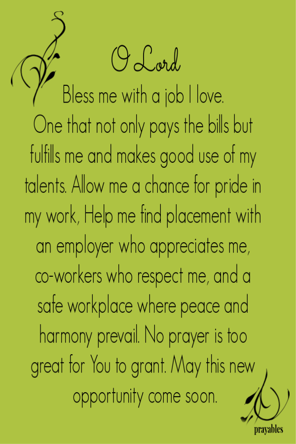 O Lord Bless me with a job I love.  One that not only pays the bills but fulfills me and makes good use of my talents. Allow me a chance for pride in my work, Help me find placement with an employer who appreciates me, co-workers who respect
me, and a safe workplace where peace and harmony prevail. No prayer is too great for You to grant. May this new opportunity come soon.