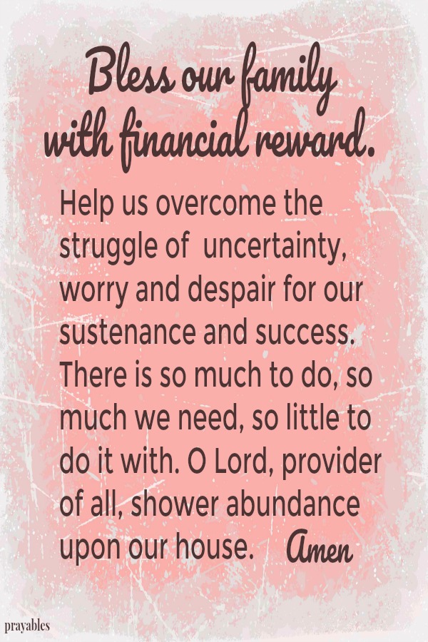 Bless our family with financial reward. Help us overcome the struggle of uncertainty, worry and despair for our sustenance and success. There is so much to do, so much we need, so little to do it with. I Lord, provider of all, shower
abundance upon our house. Amen 