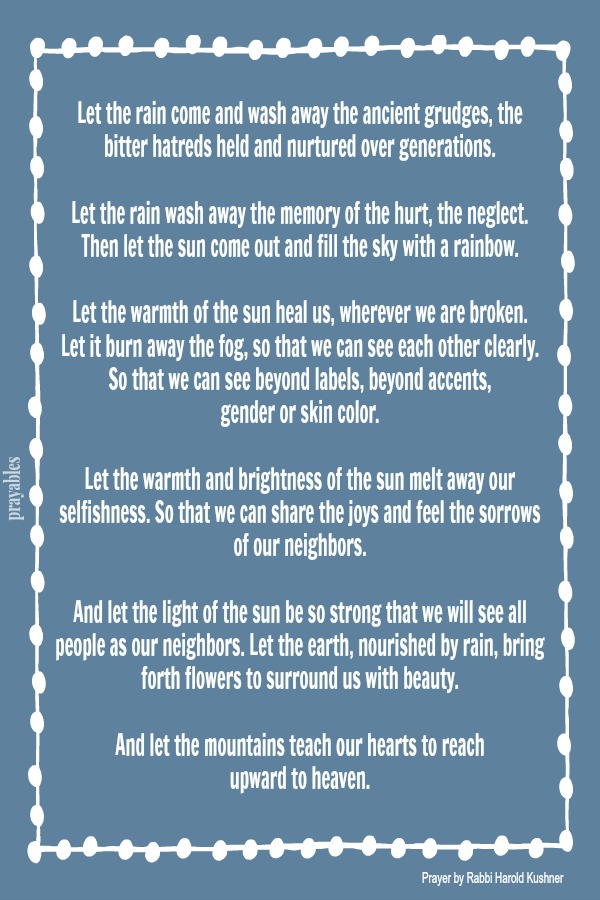 Let the rain come and wash away the ancient grudges, the bitter hatreds held and nurtured over generations.  Let the rain wash away the memory of the hurt, the neglect. Then let the sun come out and fill the sky with a rainbow.  Let
the warmth of the sun heal us, wherever we are broken. Let it burn away the fog, so that we can see each other clearly. So that we can see beyond labels, beyond accents,  gender or skin color.  Let the warmth and brightness of the sun melt away our selfishness. So that we can share the joys and feel the sorrows of our neighbors.  And let the light of the sun be so strong that we will see all people as our neighbors. Let the earth, nourished by rain, bring forth flowers to surround us with
beauty.  And let the mountains teach our hearts to reach  upward to heaven.