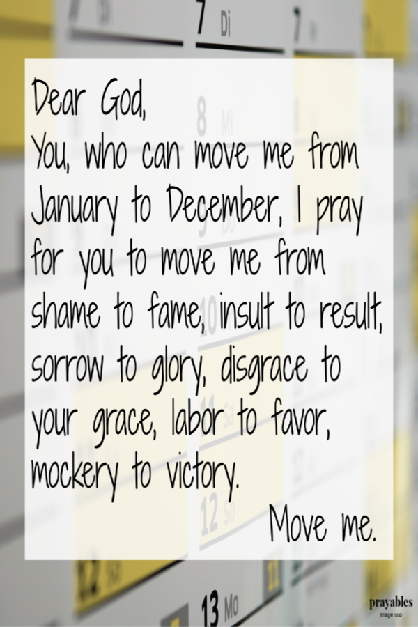 Dear God, You, who can move me from January to December, I pray for you to move me from shame to fame, insult to result,sorrow to glory, disgrace to your grace, labor to favor, mockery to victory. Move me.