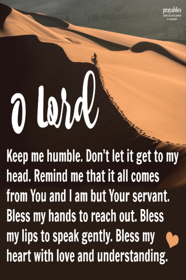 Keep me humble. Don’t let it get to my head. Remind me that it all comes from You and I am but Your servant. Bless my hands to reach out. Bless my lips to speak gently. Bless my heart with love and understanding. 