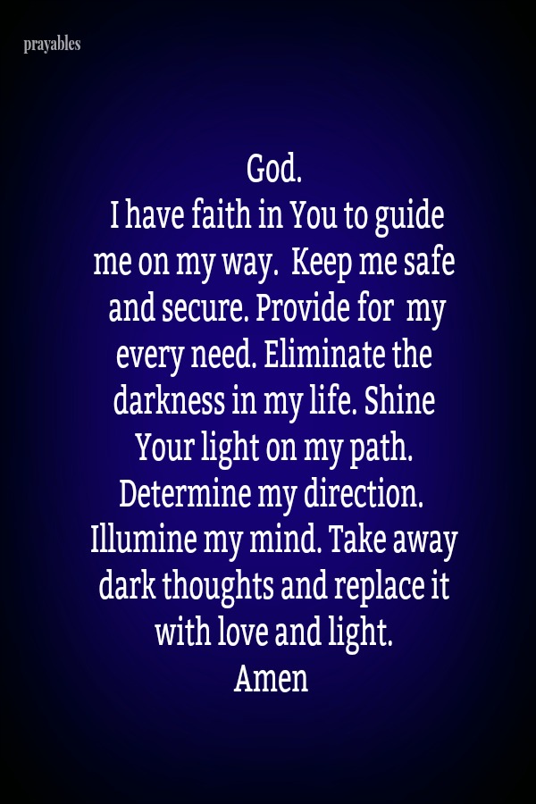 God.  I have faith in You to guide me on my way. Keep me safe and secure. Provide for my every need. Eliminate the darkness in my life. Shine Your light on my path. Determine my direction. Illumine my mind. Take away dark
thoughts and replace it with love and light.  Amen