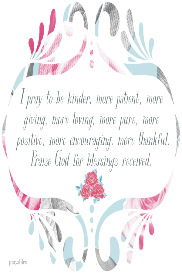 I pray to be kinder, more patient, more giving, more loving, more pure, more positive, more encouraging, more thankful.Praise God for blessings received. 