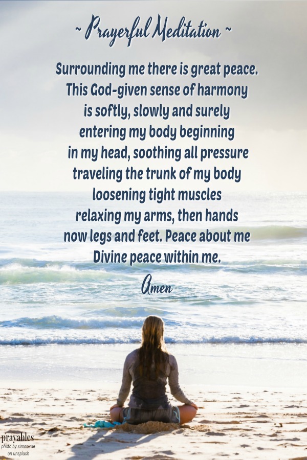 ~Prayerful Meditation~ Surrounding me there is great peace.  This God-given sense of harmony  is softly, slowly and surely  entering my body beginning  in my head, soothing all pressure traveling the trunk of my body loosening tight
muscles relaxing my arms, then hands now legs and feet. Peace about me Divine peace within me. Amen