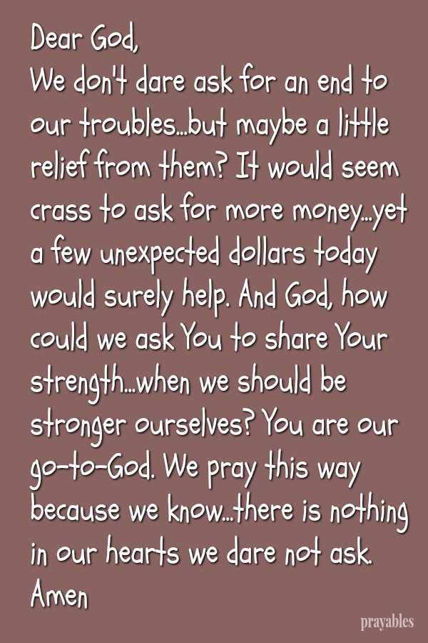 Dear God, We don't dare ask for an end to our troubles...but maybe a little relief from them? It would seem crass to ask for more money...yet a few unexpected dollars today would surely help. And God, how could we ask You to share
Your strength...when we should be stronger ourselves? You are our go-to-God. We pray this way because we know...there is nothing in our hearts we dare not ask of You. Amen