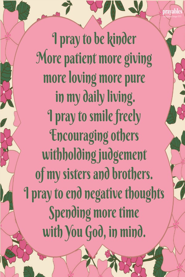 I pray to be kinder More patient more giving more loving more pure  in my daily living. I pray to smile freely Encouraging others withholding judgement  of my sisters and brothers. I pray to end negative thoughts Spending more time
with You God, in mind.