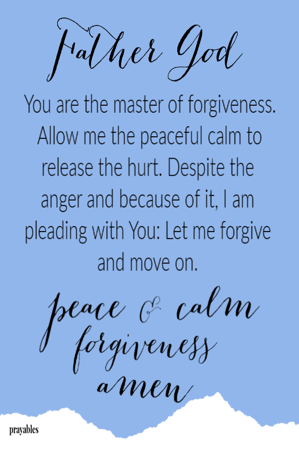 Father God,  You are the master of forgiveness. Allow me the peaceful calm to release the hurt. Despite the anger and because of it, I am pleading with You: Let me forgive and move on. 