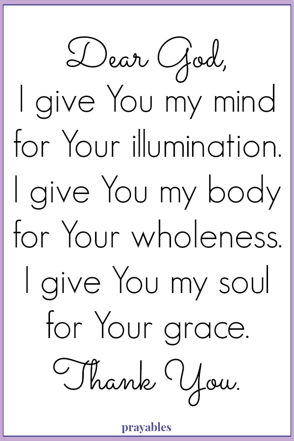 Dear God, I give You my mind for Your illumination. I give You my body for Your wholeness. I give You my soul for Your grace.  Thank You.