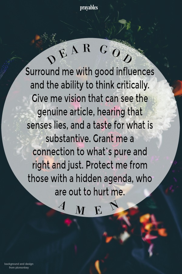 Surround me with good influences and the ability to think critically. Give me vision that can see the genuine article, hearing that senses lies, and a taste for what is substantive. Grant me a connection to what’s pure and right and
just. Protect me from those with a hidden agenda, who are out to hurt me. Amen