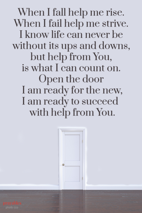 When I fall help me rise.  When I fail help me strive.  I know life can never be  without its ups and downs,  but help from You,  is what I can count on.  Open the door  I am ready for the new, I am ready to succeed   with help from You.