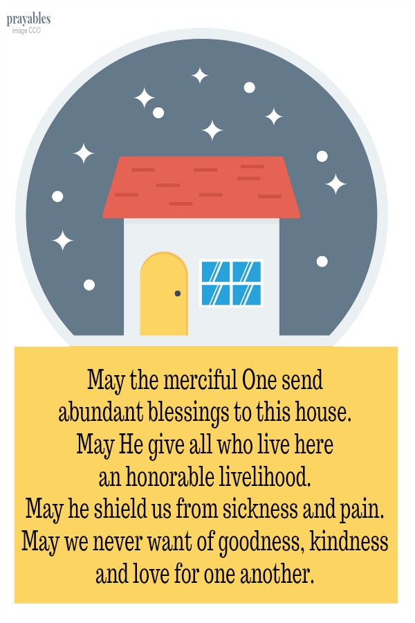 May the merciful One send abundant blessings to this house. May He give all who live here an honorable livelihood. May he shield us from sickness and pain. May we never want of goodness, kindness and love for one another.