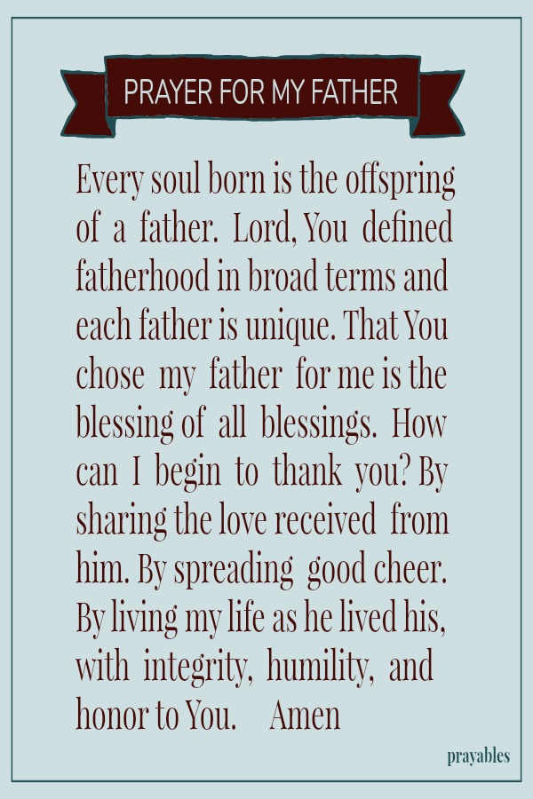 Every soul born is the offspring of a father. Lord, You defined fatherhood in broad terms and each father is unique. That You chose my father for me is the blessing of all blessings. How can I begin to thank you? By sharing the love
received from him. By spreading good cheer. By living my life as he lived his, with integrity, humility, and honor to You. Amen