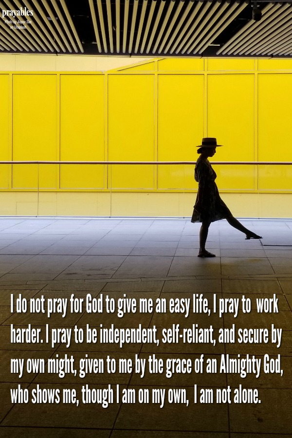 I do not pray for God to give me an easy life, I pray to  work harder. I pray to be independent, self-reliant, and secure by my own might, given to me by the grace of an Almighty God, who shows me, though I am on my own, I am not alone.