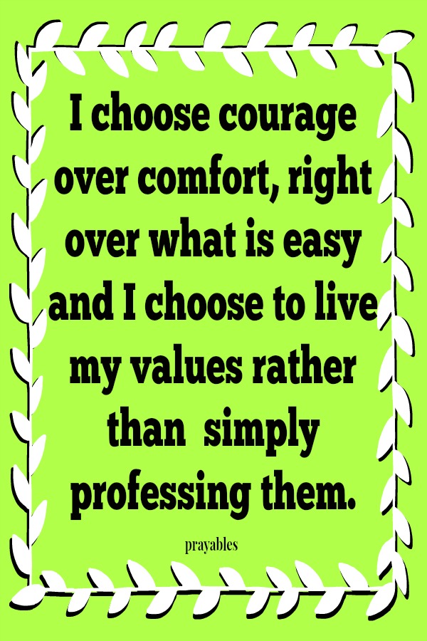 I choose courage over comfort, right over what is easy and I choose to live my values rather than  simply professing them.