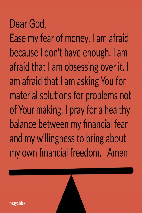 Dear God, Ease my fear of money. I am afraid because I don't have enough. I am afraid that I am obsessing over it. I am afraid that I am asking You for material solutions for problems not of Your making. I pray for a healthy balance
between my financial fear and my willingness to bring about my own financial freedom.   Amen