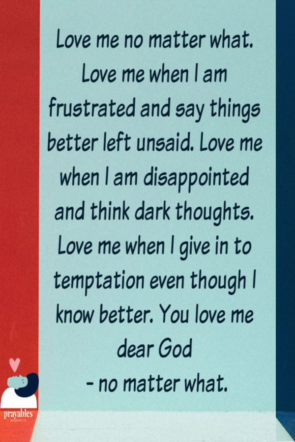 God, Love me no matter what. Love me when I am frustrated and say things better left unsaid. Love me when I'm disappointed and think dark thoughts I shouldn't. Love me when I
give in to temptation even though I know better. Love me Oh God - no matter what.