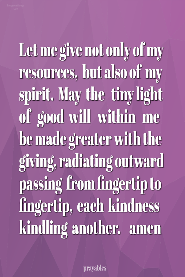 Let me give not only of my resources,  but also of  my  spirit.  May  the   tiny light   of   good  will   within   me   be made greater with the giving, radiating outward passing  from fingertip to fingertip,  each  kindness kindling
 another.    amen