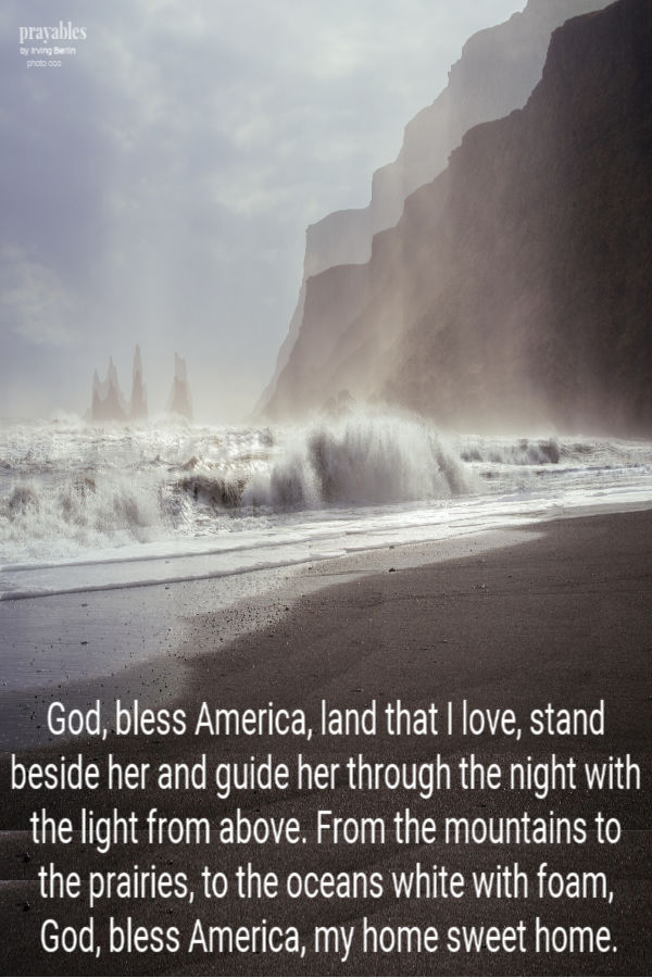 God, bless America, land that I love, stand beside her and guide her through the night with the light from above. From the
mountains to the prairies, to the oceans white with foam,  God, bless America, my home sweet home.