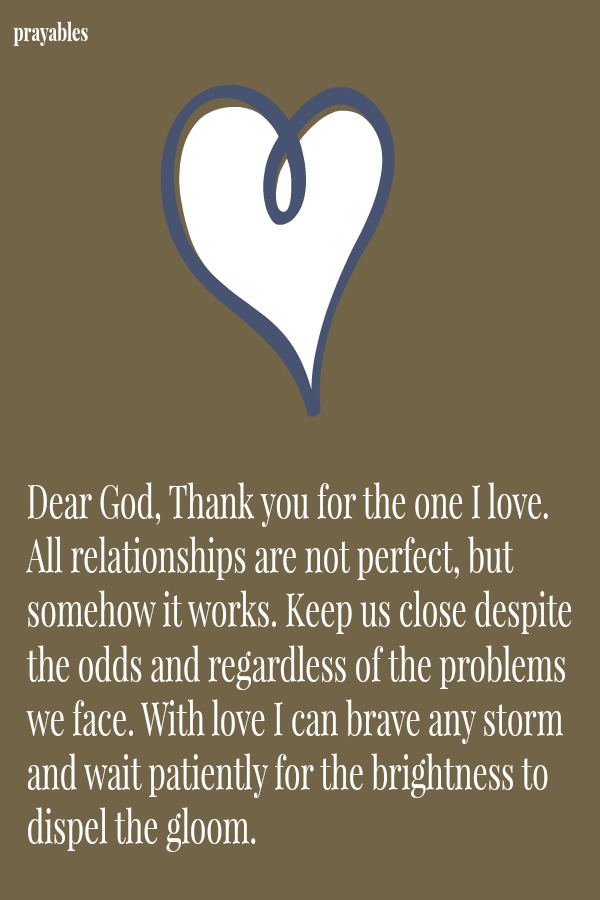 Dear God, Thank you for the one I love. All relationships are not perfect, but somehow it works. Keep us close despite the odds and regardless of the problems we face. With love I can brave any storm and wait patiently for the
brightness to dispel the gloom. 
