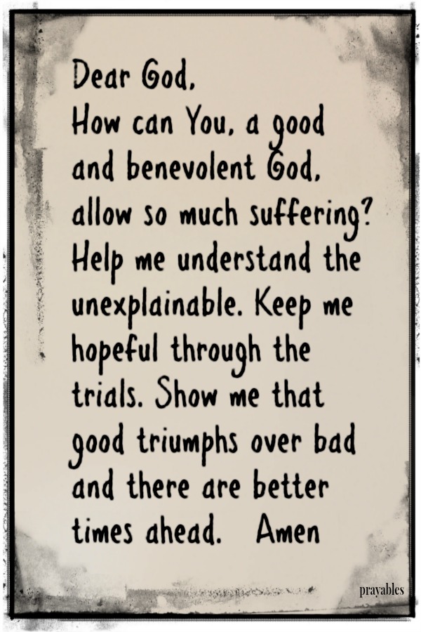 Dear God, How can You, a good and benevolent God, allow so much suffering? Help me understand the unexplainable. Keep me hopeful through the trials. Show me that good triumphs over bad and there are better times ahead.   Amen