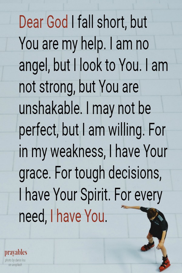 Dear God I fall short, but You are my help. I am no angel, but I look to You. I am not strong, but You are unshakable. I may not be perfect, but I am willing. For in my weakness, I have Your grace. For tough decisions,  I have Your
Spirit. For every need, I have You.