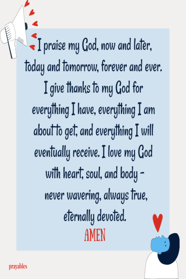 I praise my God, now and later, today and tomorrow, forever and ever. I give thanks to my God for everything I have, everything I am about to get, and everything I will eventually receive. I love my God  with heart, soul, and body -  never
wavering, always true,  eternally devoted.  Amen