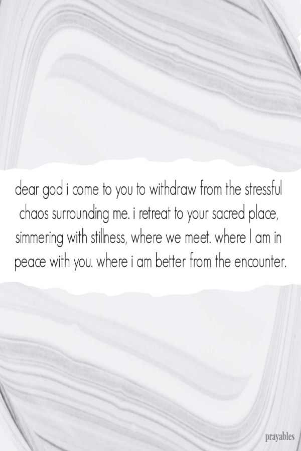 Dear God, I come to you to withdraw from the stressful chaos surrounding me. I retreat to Your sacred place, simmering with stillness, where we meet. Where I am in peace with
You. Where I am better from the encounter.