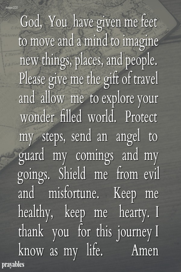 God, You have given me feet to move and a mind to imagine new things, places, and people. Please give me the gift of travel and allow me to explore your wonder-filled world. Protect my steps, send an angel to guard my comings and my
goings. Shield me from evil  and misfortune. Keep me healthy, keep me hearty. I thank you for this journey I know as my life. Amen