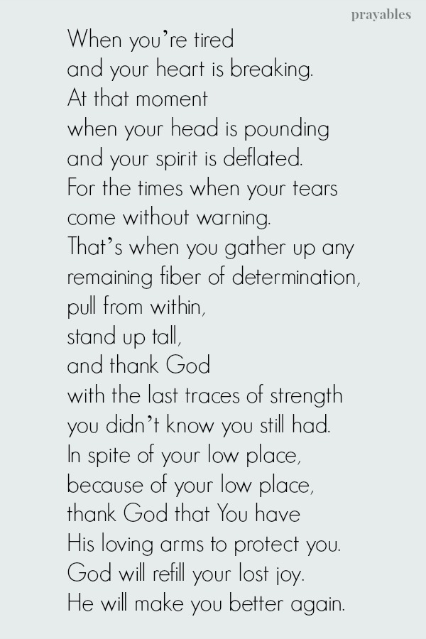 When  you’re  tired  and  your  heart is breaking.  At  that  moment  when your head  is  pounding  and  your  spirit  is deflated.  For the times when your tears come  without  warning.   Gather  any remaining  fiber  of 
determination,  pull from within, stand up tall and thank God with the last traces of strength you didn’t know  you  still  had.  In spite of your low place,  because of your low place, thank God  that You  have  His  loving arms to protect  you.  God  will refill your lost joy. He  will  make  you  better  again.  