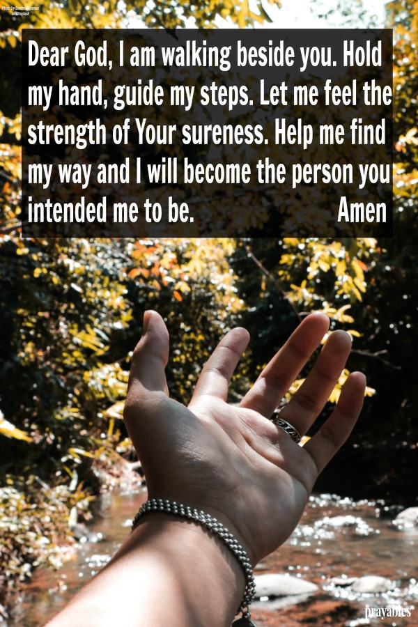 Dear God, I am walking beside You. Hold my hand, guide my steps. Let me feel the strength of Your sureness. Help me find my way and I will become the person You intended me to be.   Amen