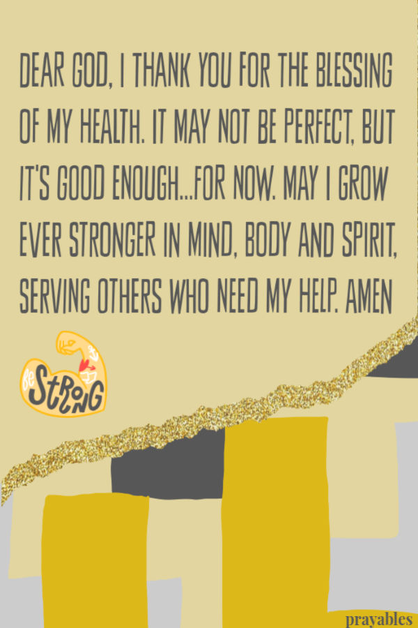 Dear God, I thank you for the blessing of my health. It may not be perfect, but it's good enough...for now. May I grow ever stronger in mind, body and spirit, serving others
who need my help. Amen