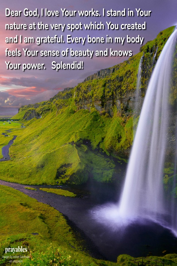 Dear God, I love Your works. I stand in  Your nature at the very spot which  You created and I am grateful.  Every bone in my body feels  Your sense of beauty and  knows Your power.    Splendid!