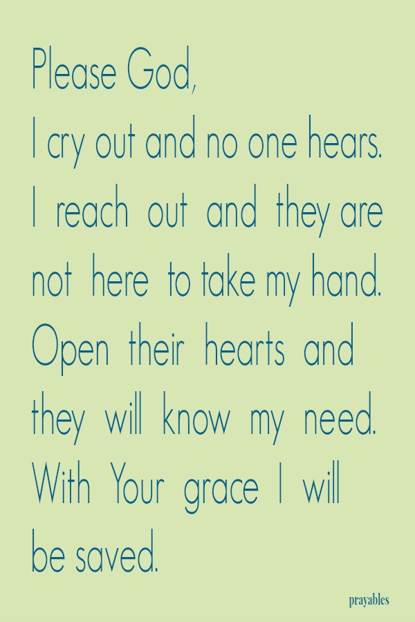 Please God, I cry out and no one hears. I reach out and they are not here to take my hand. Open their hearts and they will know my need. With Your grace I will be saved.