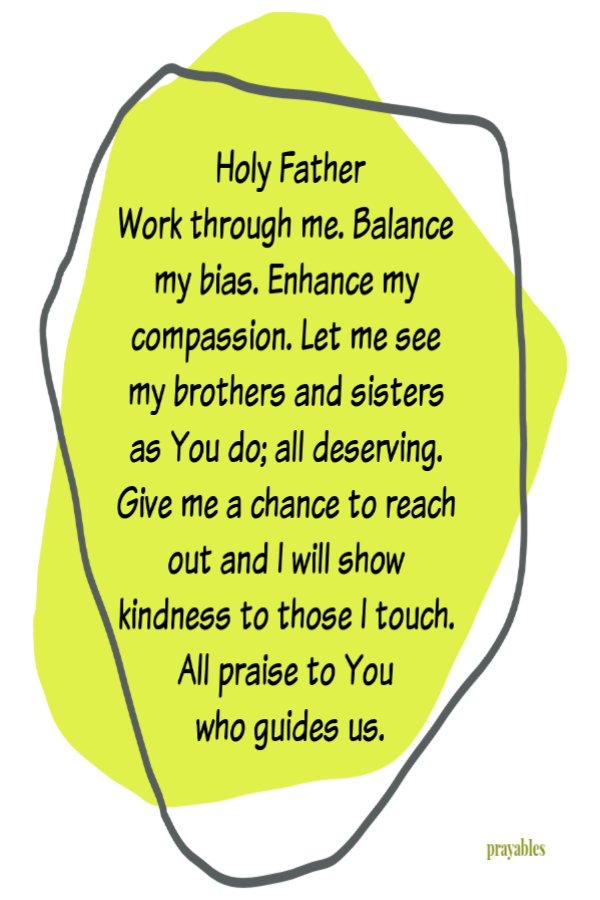 Holy Father Work through me. Balance my bias. Enhance my compassion. Let me see my brothers and sisters as You do; all deserving. Give me a chance to reach out and I will show kindness to those I touch. All praise to You  who guides us.