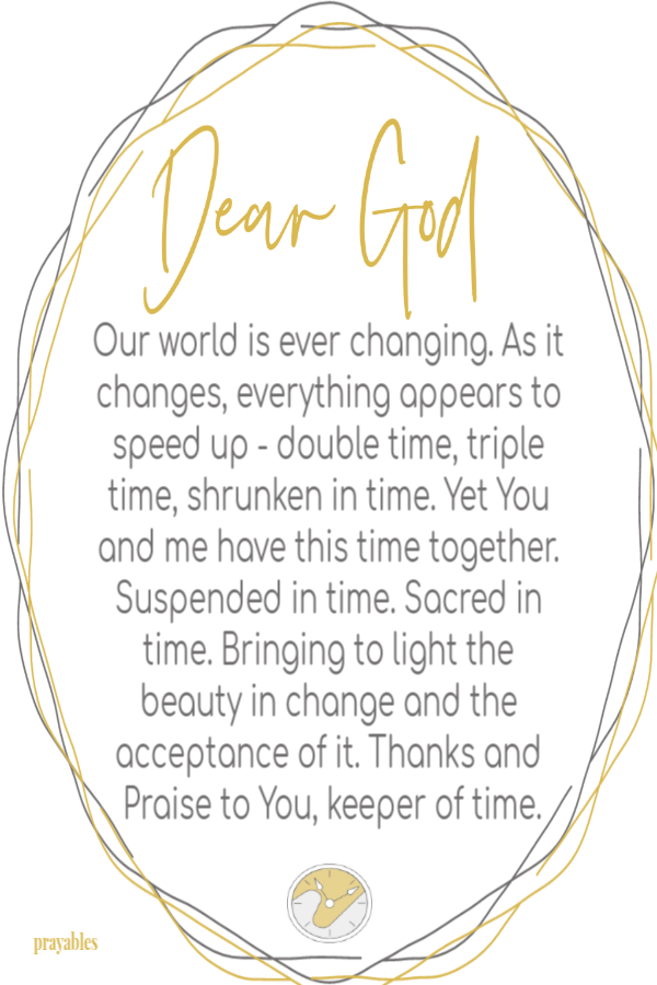 Our world is ever changing. As it changes, everything appears to speed up - double time, triple time, shrunken in time. Yet You and
me have this time together. Suspended in time. Sacred in time. Bringing to light the beauty in change and the acceptance of it. Thanks and Praise to You, keeper of time.