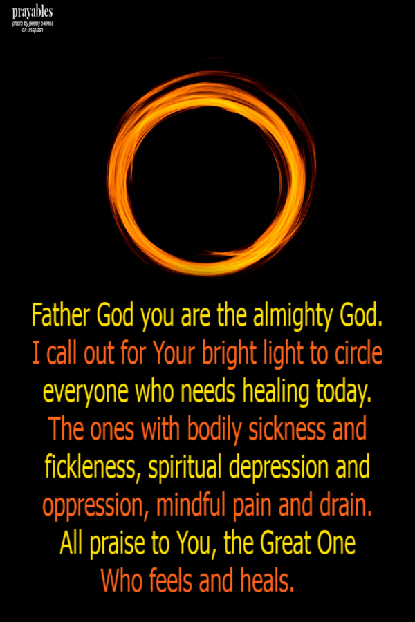 Father God you are the almighty God.  I call out for Your bright light to circle everyone who needs healing today.  The ones with bodily sickness and fickleness, spiritual depression and oppression, mindful pain and drain.  All praise to You,
the Great One  Who feels and heals.    