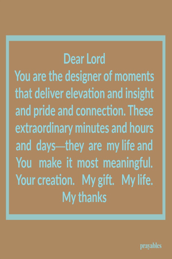 Dear Lord You are the designer of moments that deliver elevation and insight and pride and connection. These extraordinary minutes and hours and  days—they  are  my life and You   make  it  most  meaningful.  Your creation.   My
gift.   My life.  My thanks