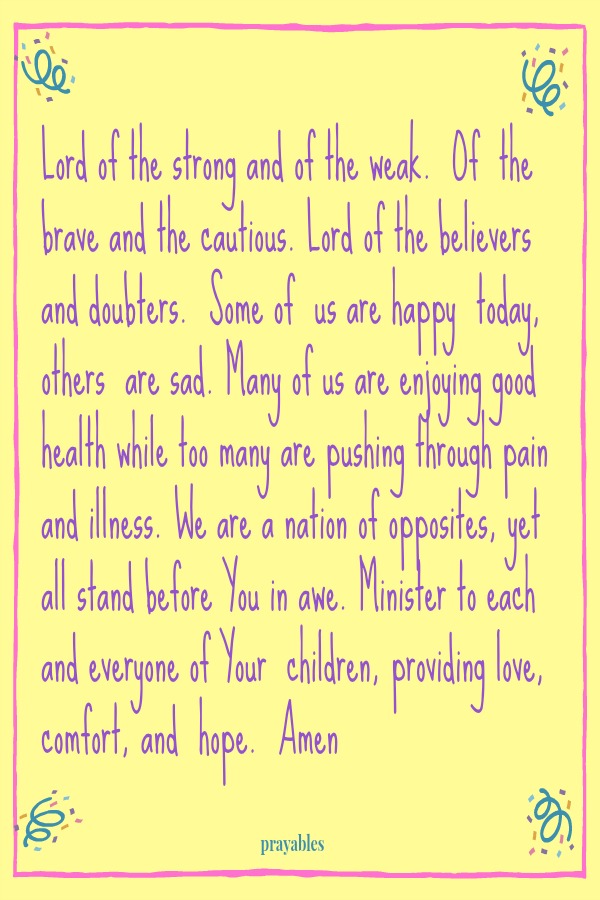 Lord of the strong and of the weak. Of the brave and the cautious. Lord of the believers and doubters. Some of us are happy today, others are sad. Many of us are enjoying good health while too many are pushing through pain and illness.
We are a nation of opposites, yet all stand before You in awe. Minister to each and everyone of Your children, providing love, comfort, and hope. Amen