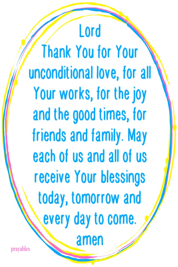 Lord Thank You for Your unconditional love, for all Your works, for the joy and the good times, for friends and family. May each of us and all of us receive Your blessings today, tomorrow and every day to come. amen 